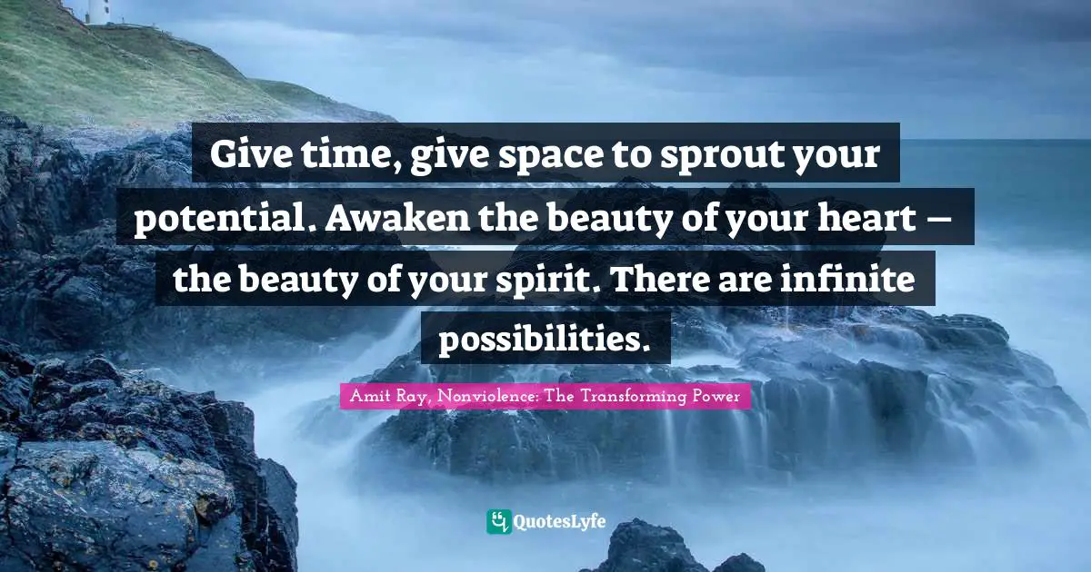 Give time, give space to sprout your potential. Awaken the beauty of your heart – the beauty of your spirit. There are infinite possibilities.