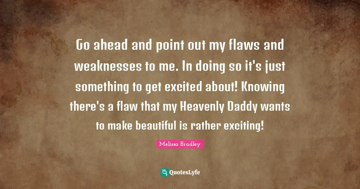 Go ahead and point out my flaws and weaknesses to me. In doing so it's just something to get excited about! Knowing there's a flaw that my Heavenly Daddy wants to make beautiful is rather exciting!
