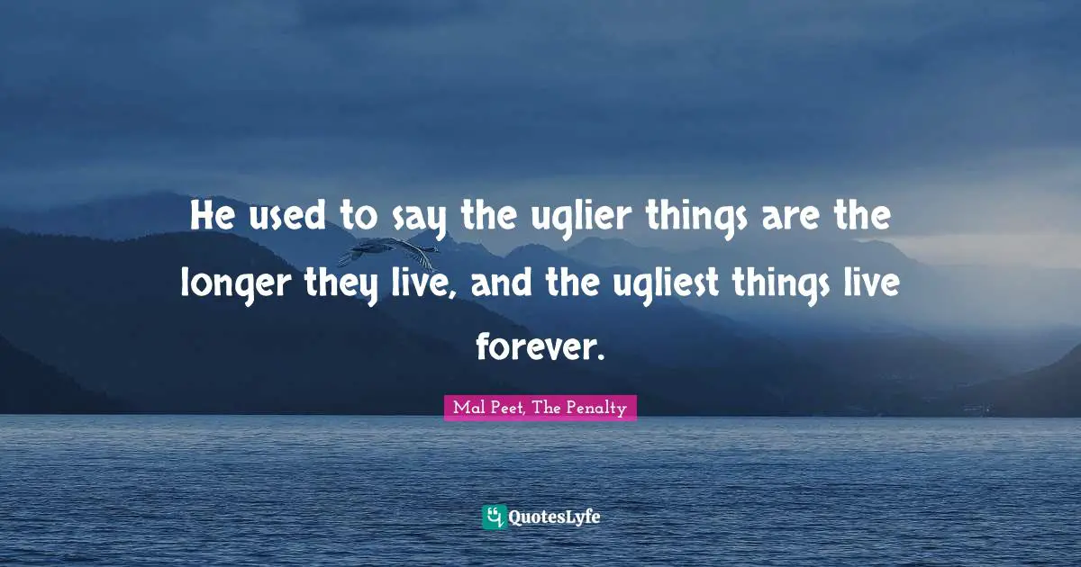 He used to say the uglier things are the longer they live, and the ugliest things live forever.