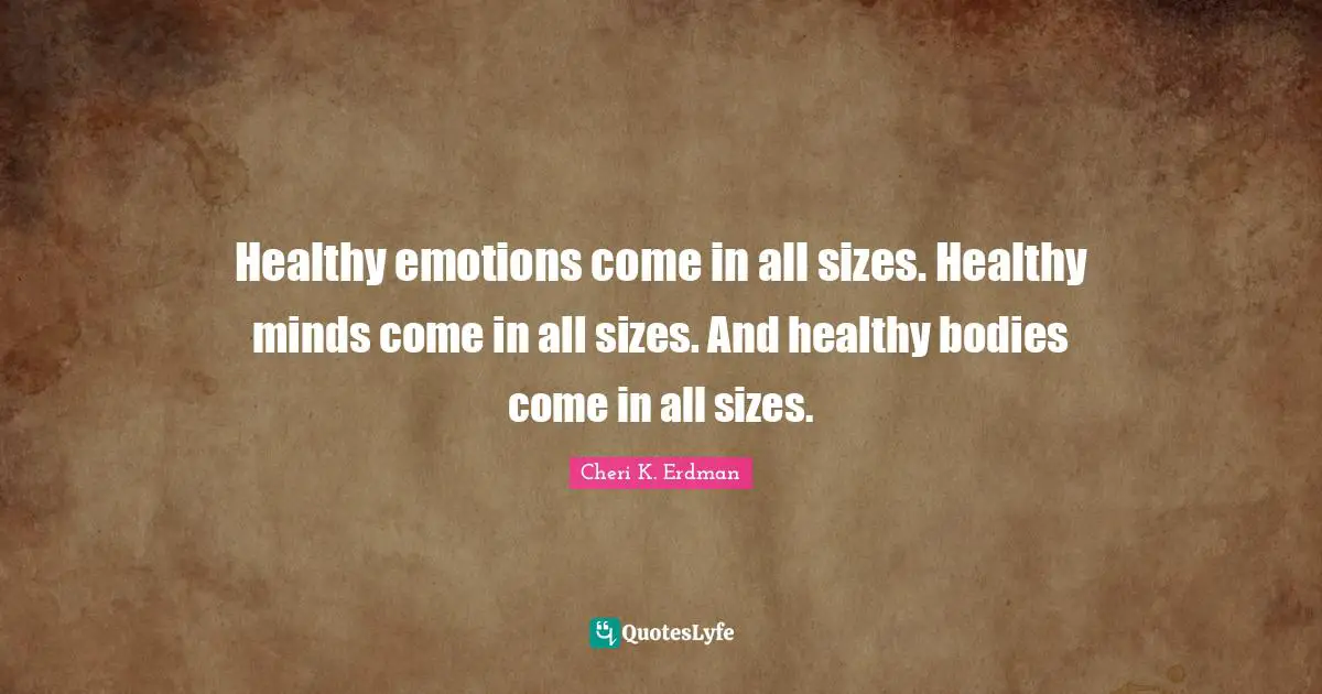 Healthy emotions come in all sizes. Healthy minds come in all sizes. And healthy bodies come in all sizes.