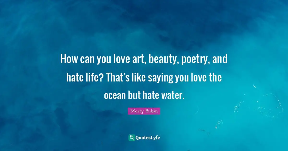 How can you love art, beauty, poetry, and hate life? That's like saying you love the ocean but hate water.
