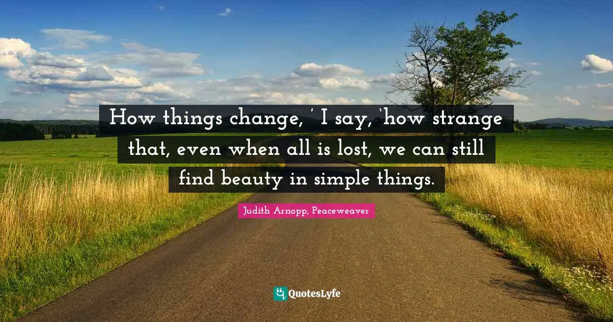 How things change, ’ I say, ‘how strange that, even when all is lost, we can still find beauty in simple things.