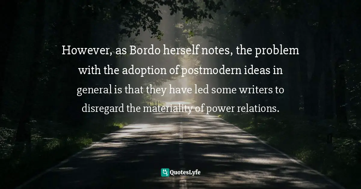 However, as Bordo herself notes, the problem with the adoption of postmodern ideas in general is that they have led some writers to disregard the materiality of power relations.