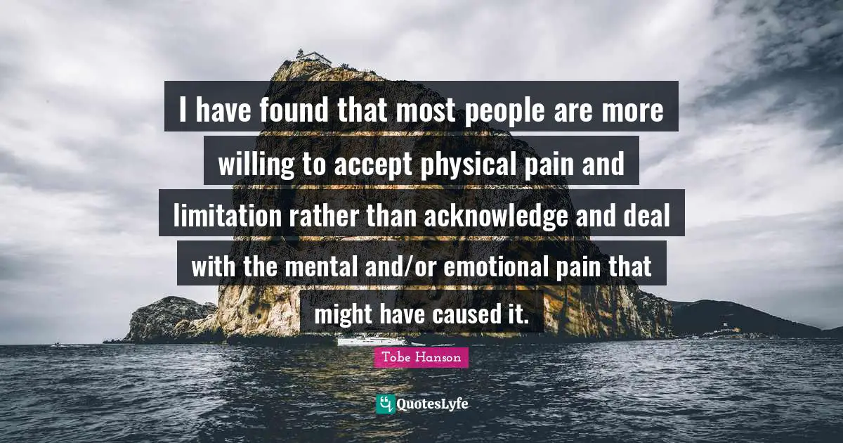 I have found that most people are more willing to accept physical pain and limitation rather than acknowledge and deal with the mental and/or emotional pain that might have caused it.