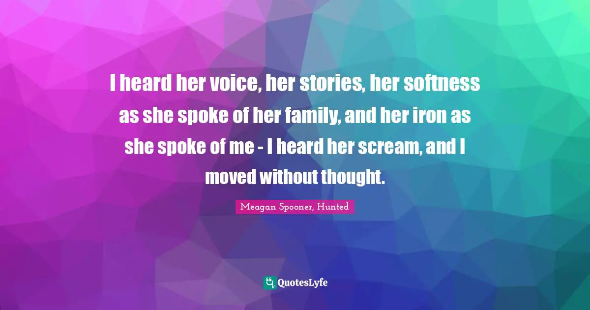 I heard her voice, her stories, her softness as she spoke of her family, and her iron as she spoke of me - I heard her scream, and I moved without thought.