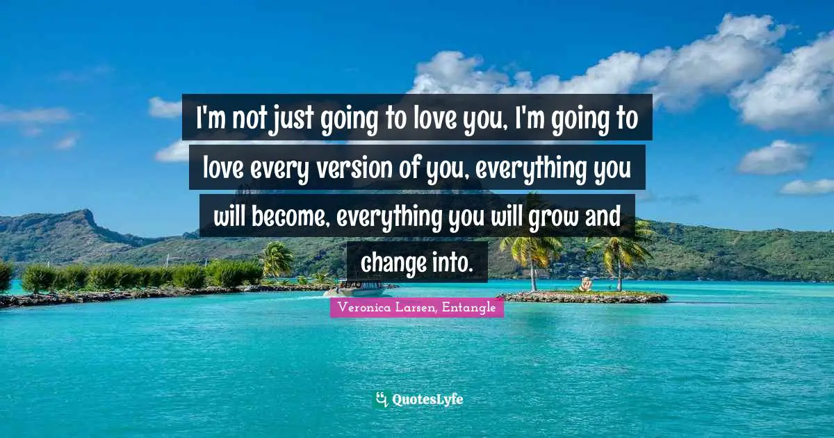 I'm not just going to love you, I'm going to love every version of you, everything you will become, everything you will grow and change into.