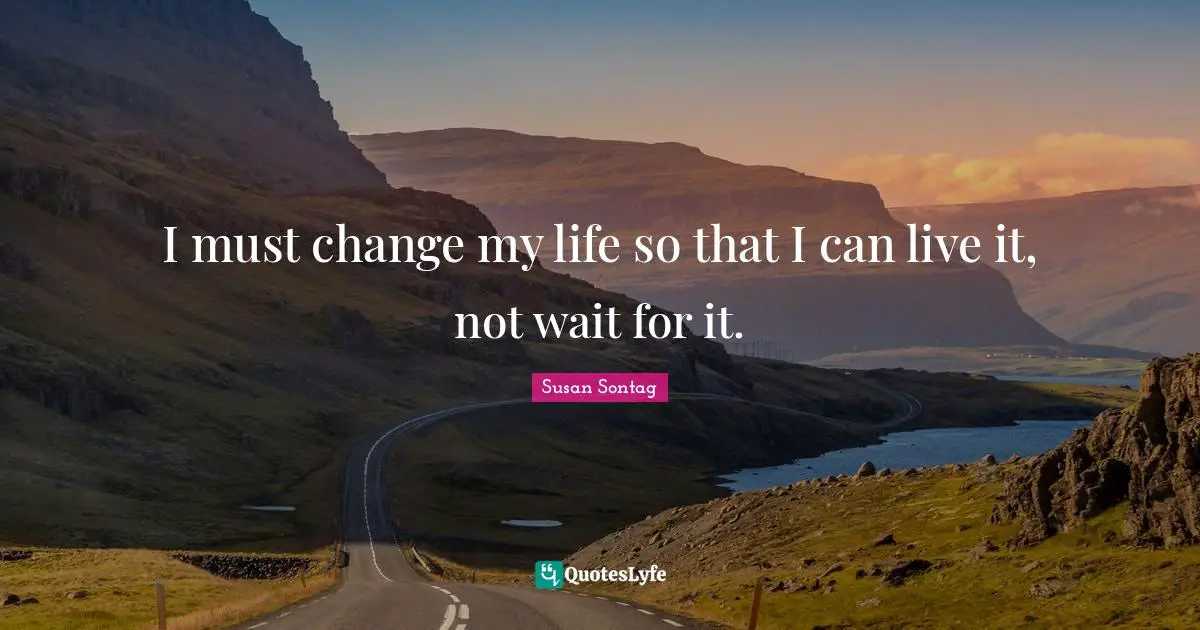 I must change my life so that I can live it, not wait for it.