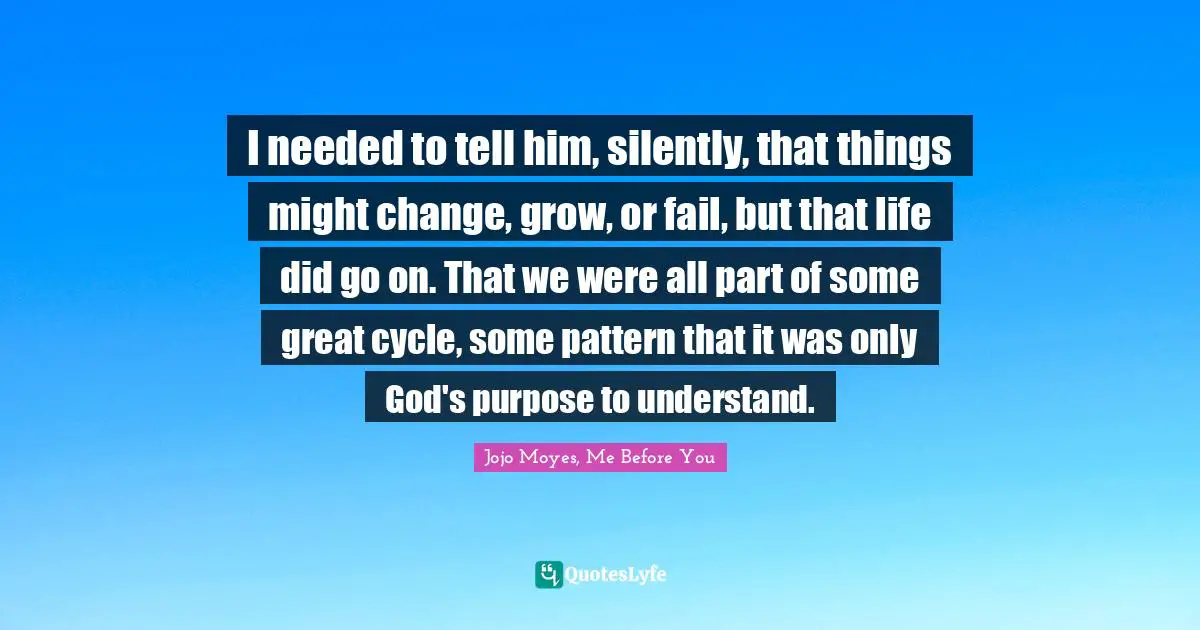 I needed to tell him, silently, that things might change, grow, or fail, but that life did go on. That we were all part of some great cycle, some pattern that it was only God's purpose to understand.