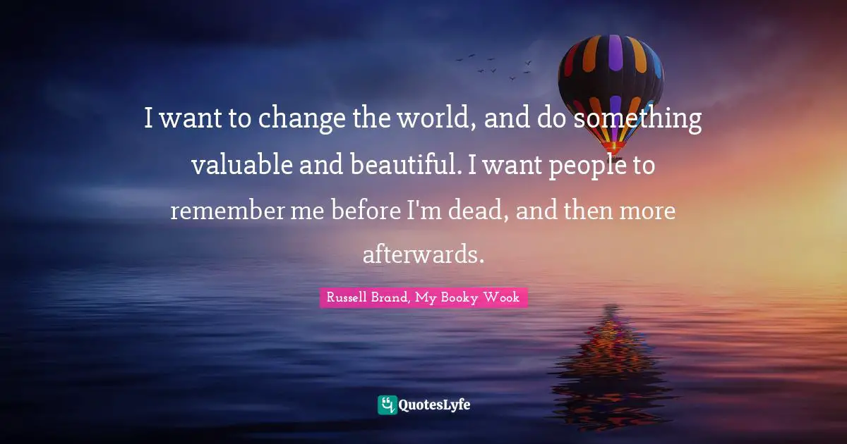 I want to change the world, and do something valuable and beautiful. I want people to remember me before I'm dead, and then more afterwards.