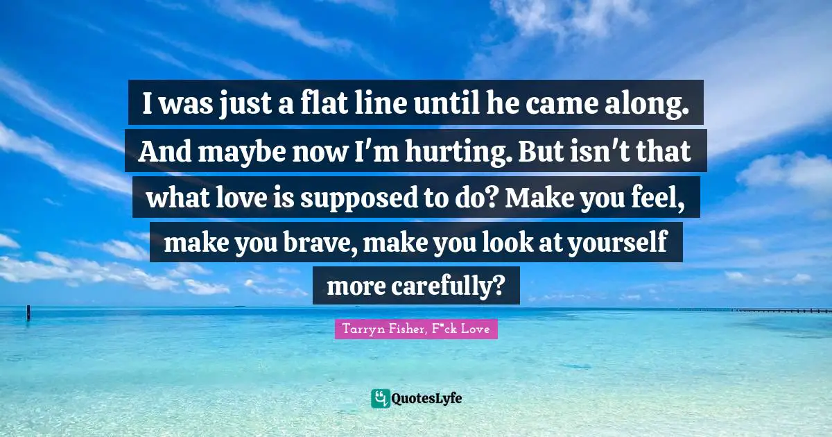 I was just a flat line until he came along. And maybe now I'm hurting. But isn't that what love is supposed to do? Make you feel, make you brave, make you look at yourself more carefully?