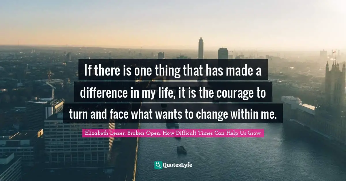 If there is one thing that has made a difference in my life, it is the courage to turn and face what wants to change within me.