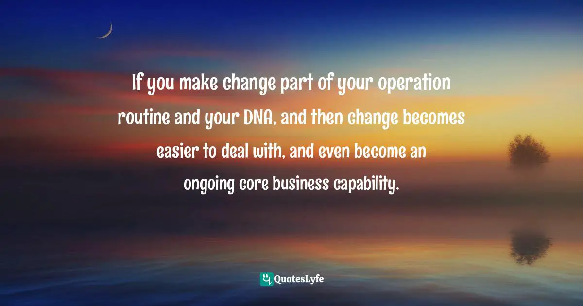If you make change part of your operation routine and your DNA, and then change becomes easier to deal with, and even become an ongoing core business capability.