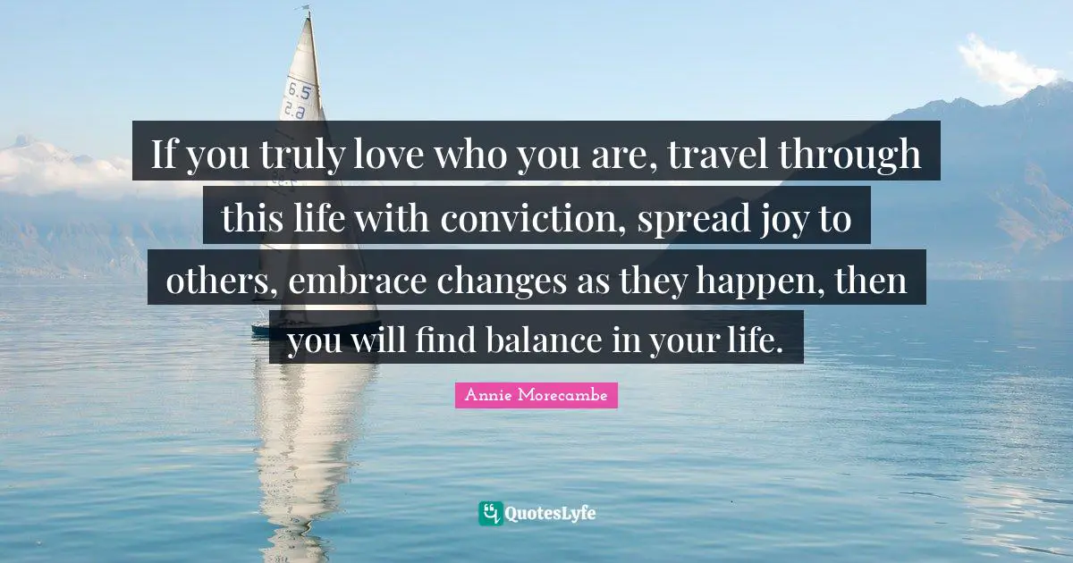 If you truly love who you are, travel through this life with conviction, spread joy to others, embrace changes as they happen, then you will find balance in your life.