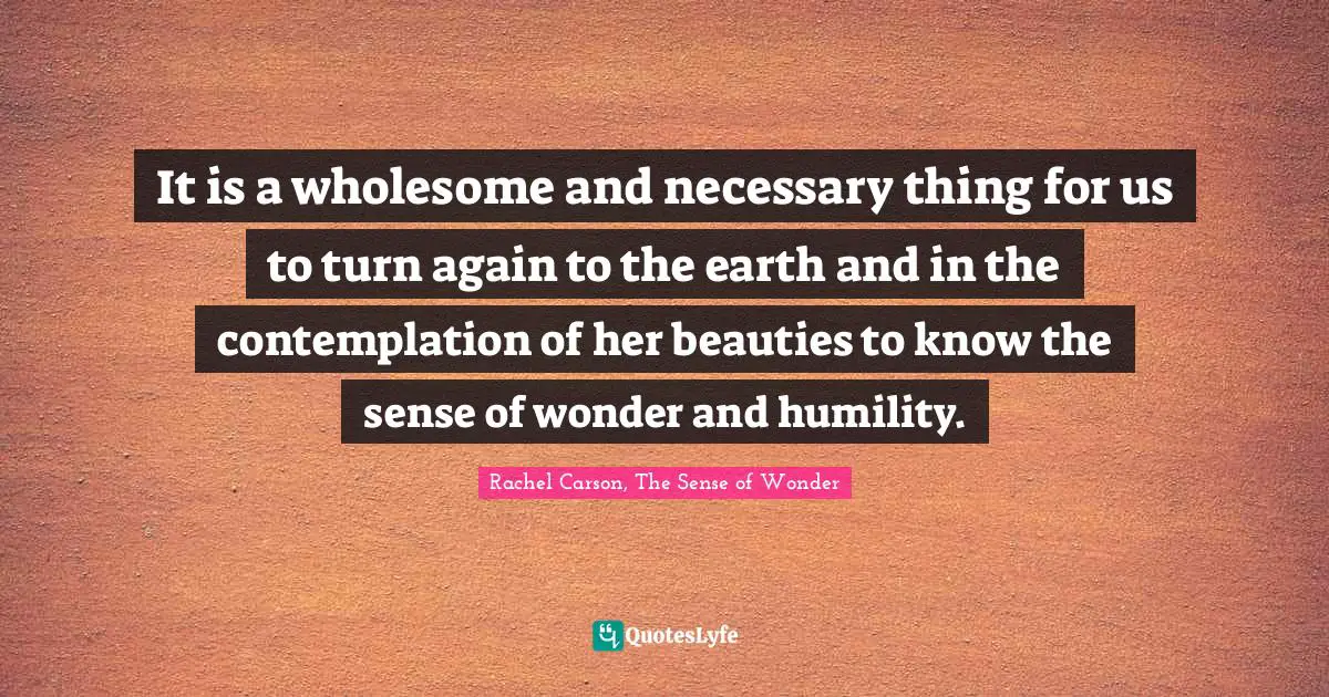 It is a wholesome and necessary thing for us to turn again to the earth and in the contemplation of her beauties to know the sense of wonder and humility.