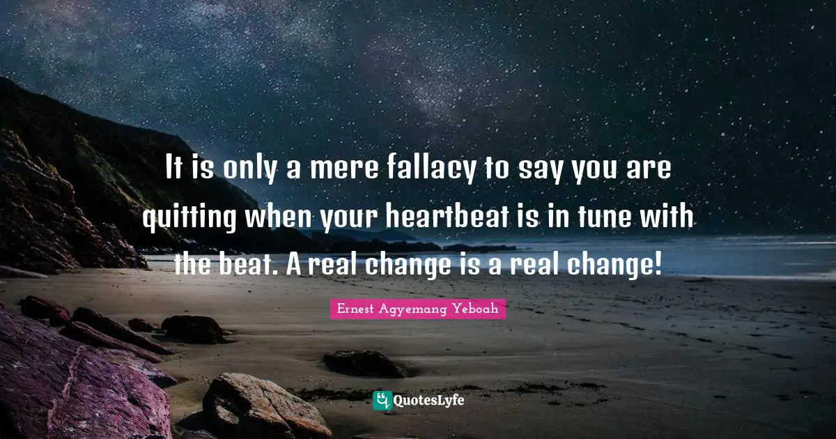 It is only a mere fallacy to say you are quitting when your heartbeat is in tune with the beat. A real change is a real change!