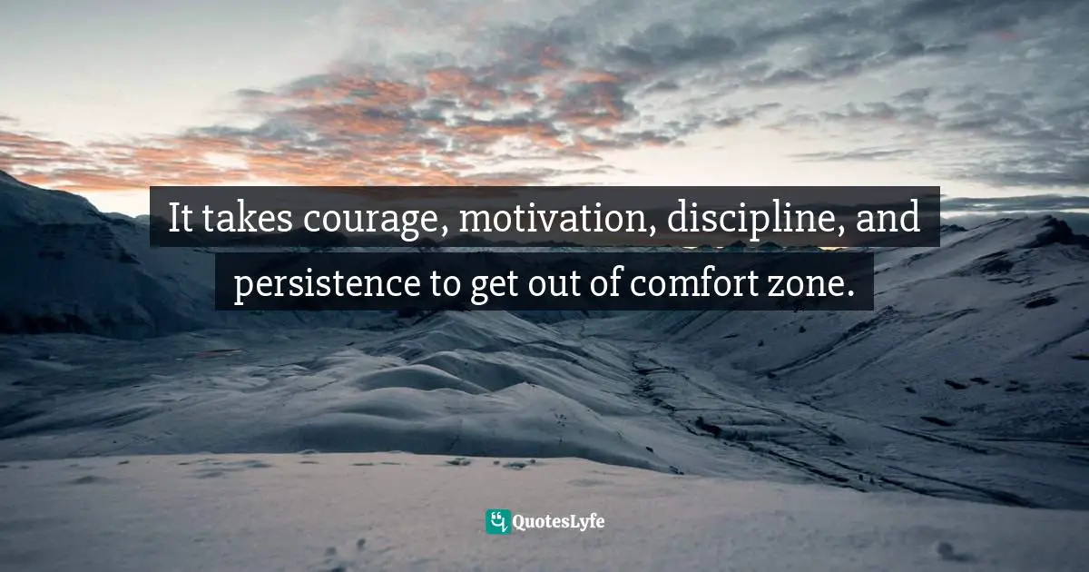 It takes courage, motivation, discipline, and persistence to get out of comfort zone.