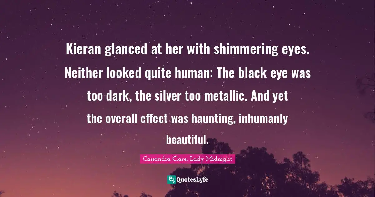 Kieran glanced at her with shimmering eyes. Neither looked quite human: The black eye was too dark, the silver too metallic. And yet the overall effect was haunting, inhumanly beautiful.