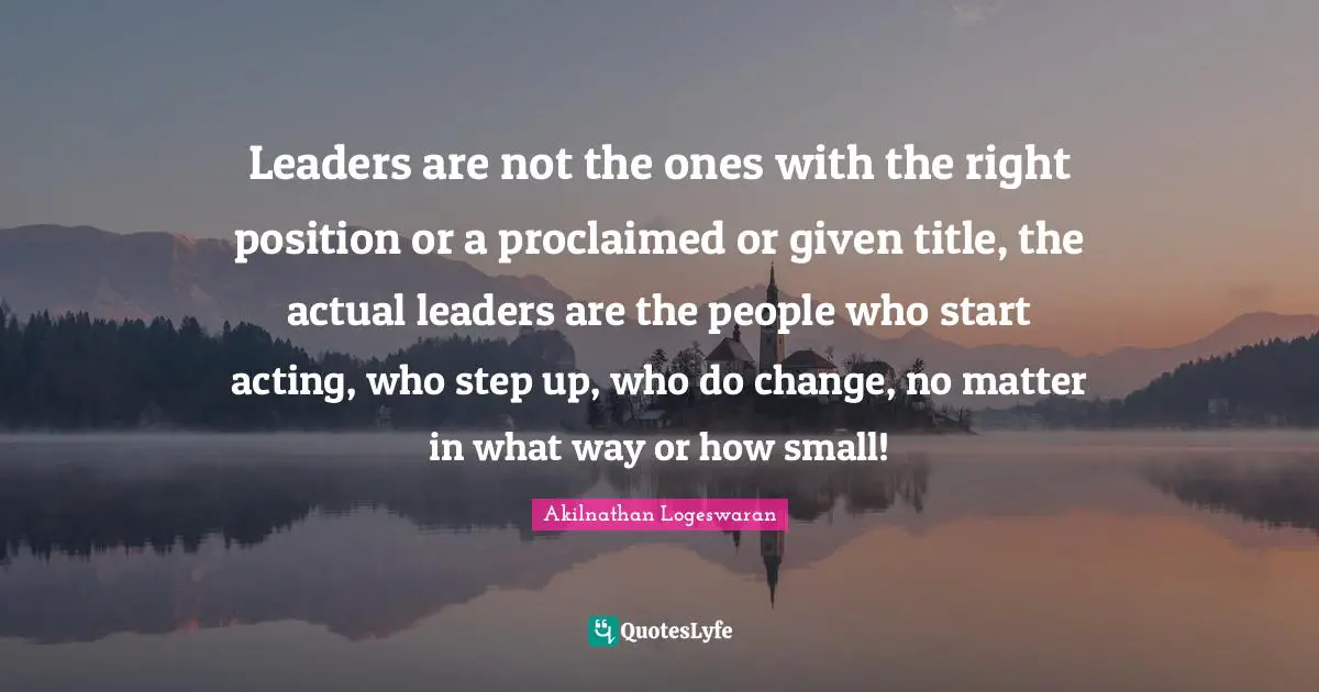 Akilnathan Logeswaran Quotes: "Leaders are not the ones with the right position or a proclaimed or given title, the actual leaders are the people who start acting, who step up, who do change, no matter in what way or how small!"
