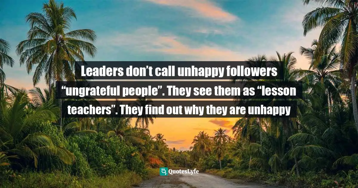 Leaders don’t call unhappy followers “ungrateful people”. They see them as “lesson teachers”. They find out why they are unhappy