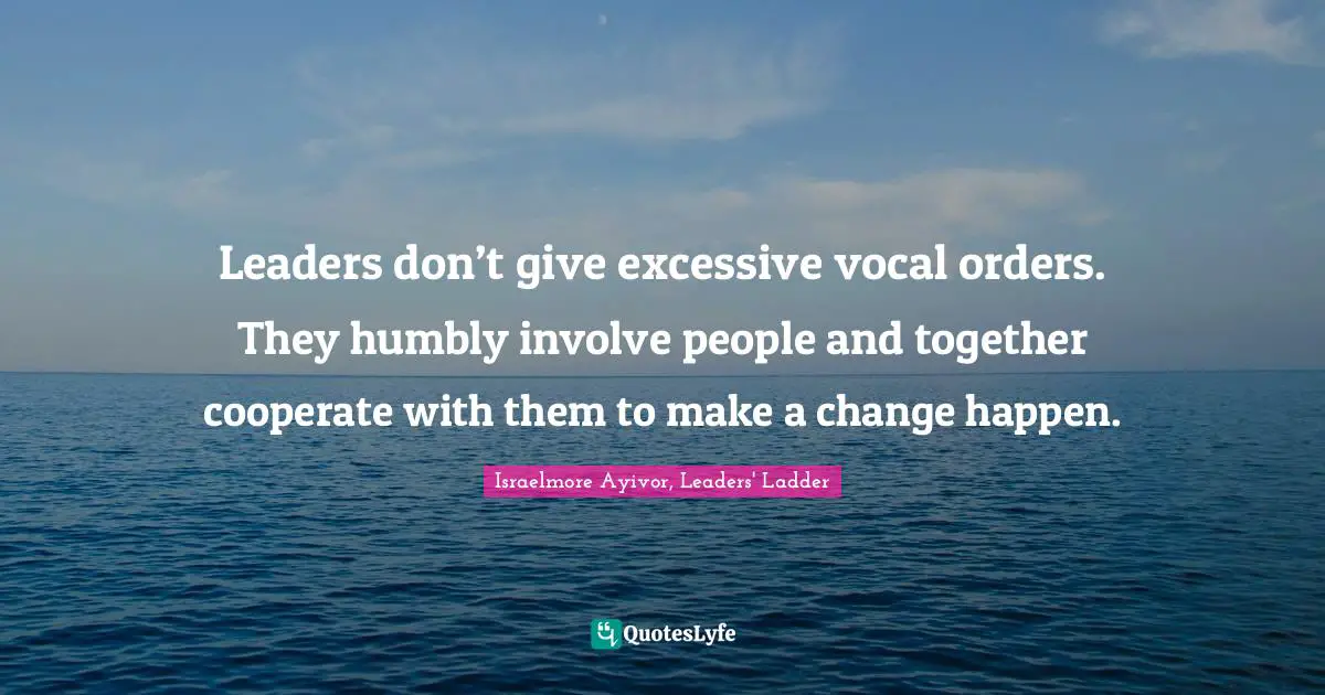 Leaders don’t give excessive vocal orders. They humbly involve people and together cooperate with them to make a change happen.