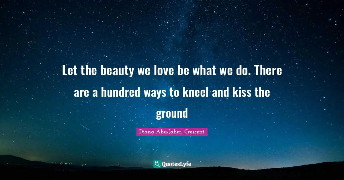 Let the beauty we love be what we do. There are a hundred ways to kneel and kiss the ground