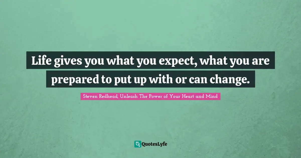 Life gives you what you expect, what you are prepared to put up with or can change.