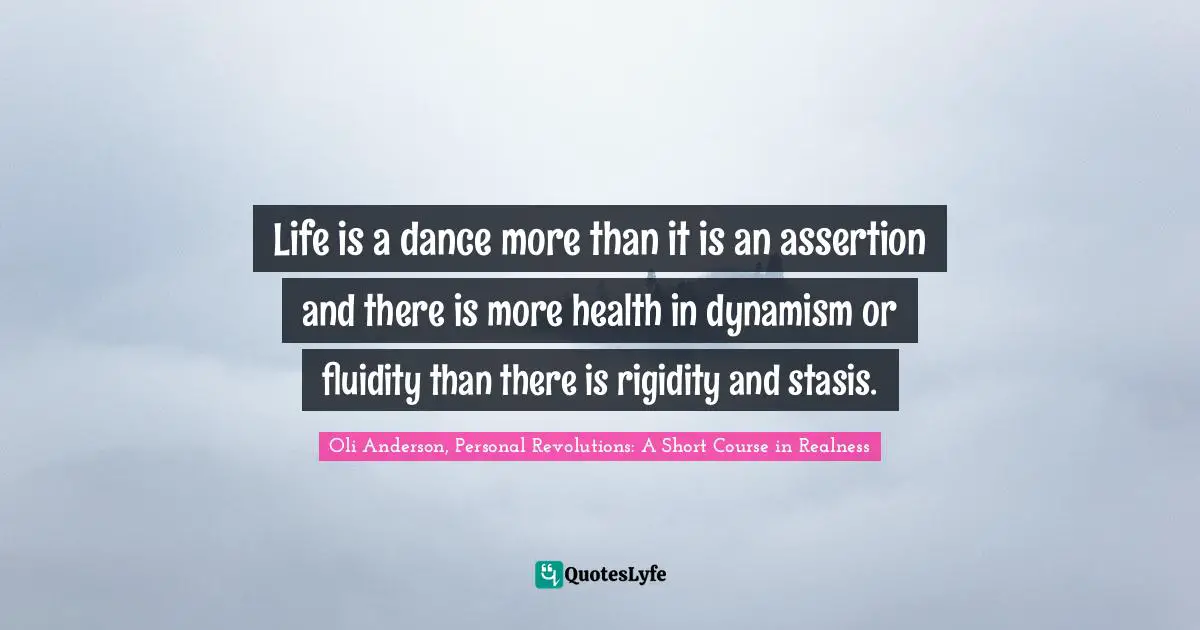 Life is a dance more than it is an assertion and there is more health in dynamism or fluidity than there is rigidity and stasis.
