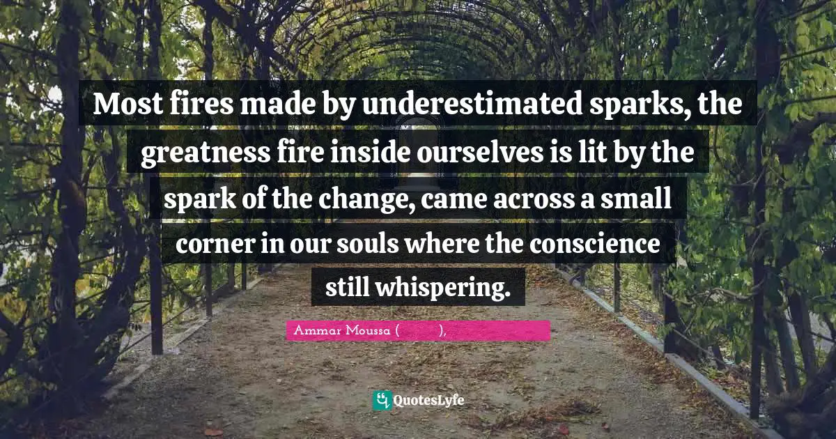 Most fires made by underestimated sparks, the greatness fire inside ourselves is lit by the spark of the change, came across a small corner in our souls where the conscience still whispering.