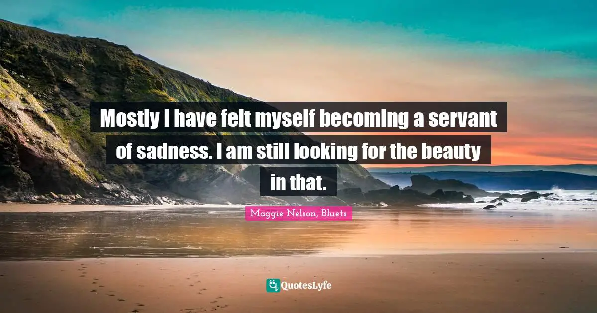 Mostly I have felt myself becoming a servant of sadness. I am still looking for the beauty in that.