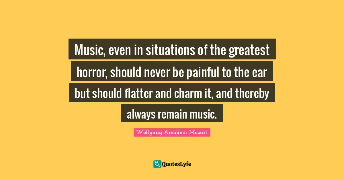 Music, even in situations of the greatest horror, should never be painful to the ear but should flatter and charm it, and thereby always remain music.