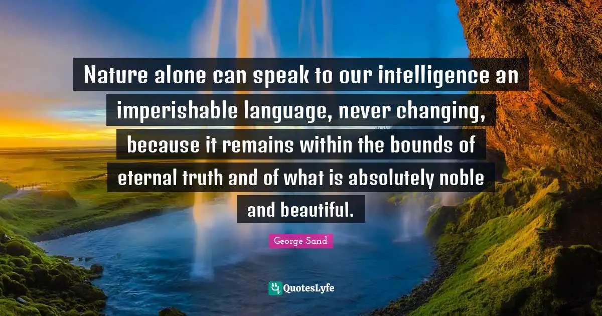 Nature alone can speak to our intelligence an imperishable language, never changing, because it remains within the bounds of eternal truth and of what is absolutely noble and beautiful.