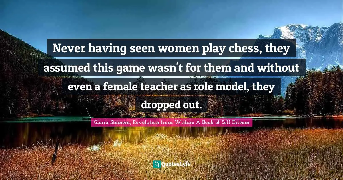 Never having seen women play chess, they assumed this game wasn't for them and without even a female teacher as role model, they dropped out.