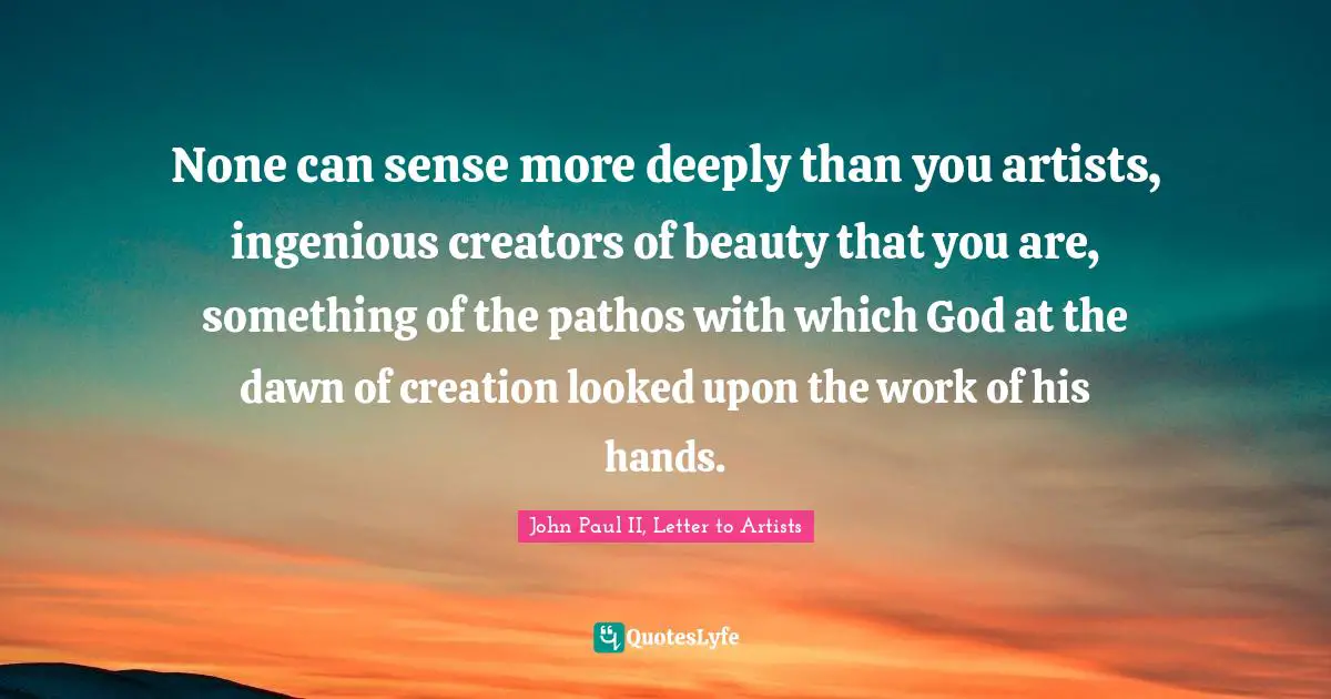 None can sense more deeply than you artists, ingenious creators of beauty that you are, something of the pathos with which God at the dawn of creation looked upon the work of his hands.