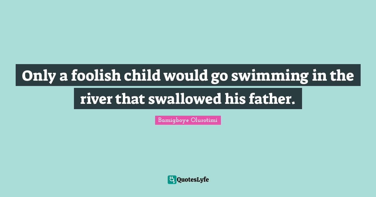 Only a foolish child would go swimming in the river that swallowed his father.