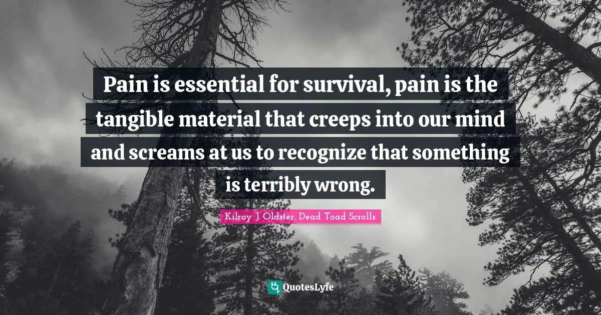 Pain is essential for survival, pain is the tangible material that creeps into our mind and screams at us to recognize that something is terribly wrong.