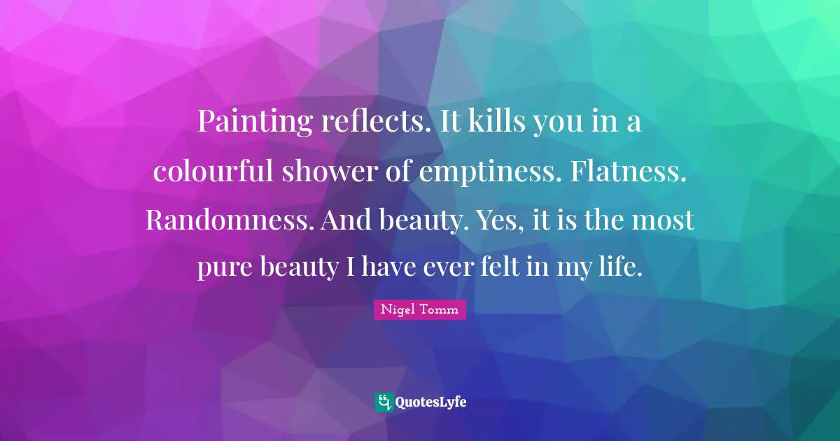 Painting reflects. It kills you in a colourful shower of emptiness. Flatness. Randomness. And beauty. Yes, it is the most pure beauty I have ever felt in my life.