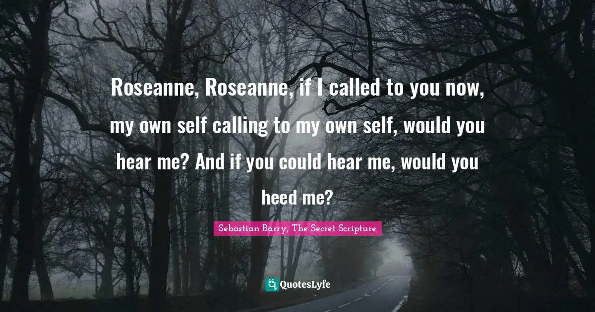 Roseanne, Roseanne, if I called to you now, my own self calling to my own self, would you hear me? And if you could hear me, would you heed me?