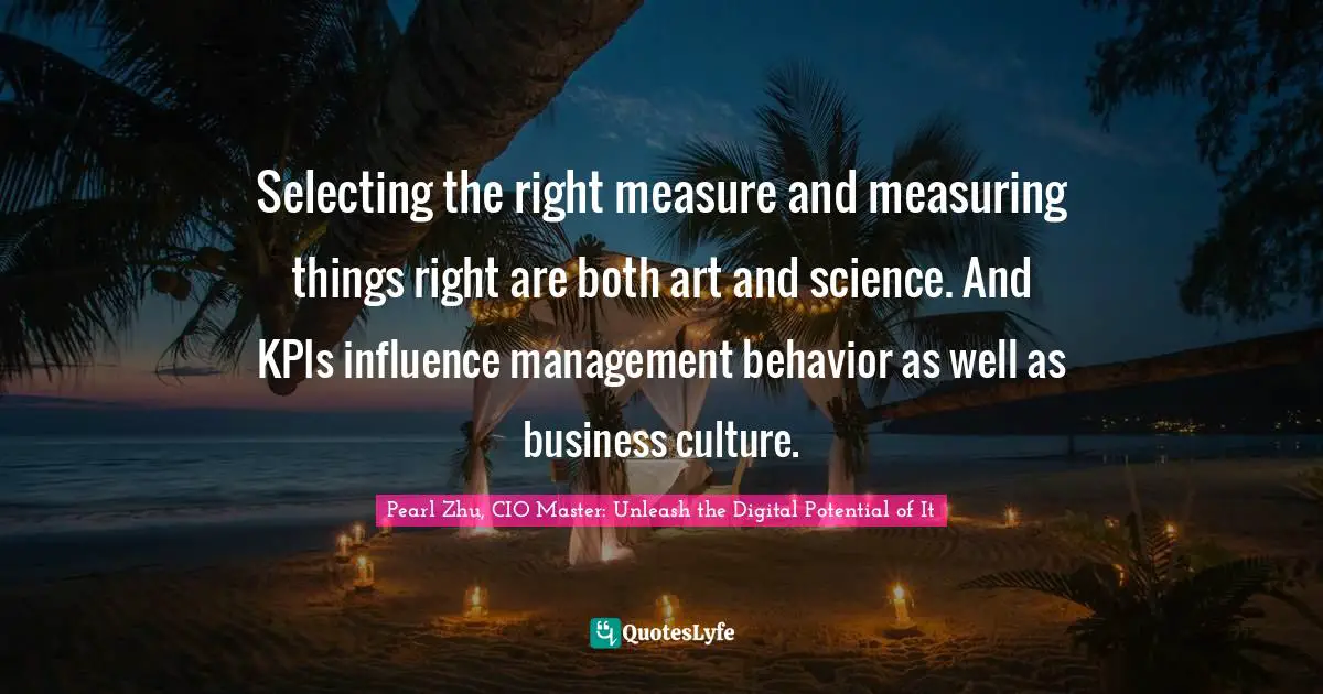 Pearl Zhu, CIO Master: Unleash The Digital Potential Of It Quotes: "Selecting the right measure and measuring things right are both art and science. And KPIs influence management behavior as well as business culture."