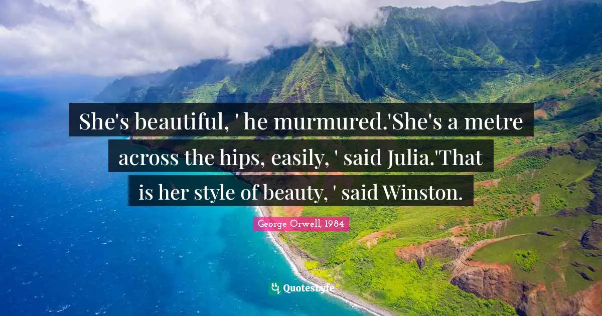 George Orwell, 1984 Quotes: She's beautiful, ' he murmured.'She's a metre across the hips, easily, ' said Julia.'That is her style of beauty, ' said Winston.
