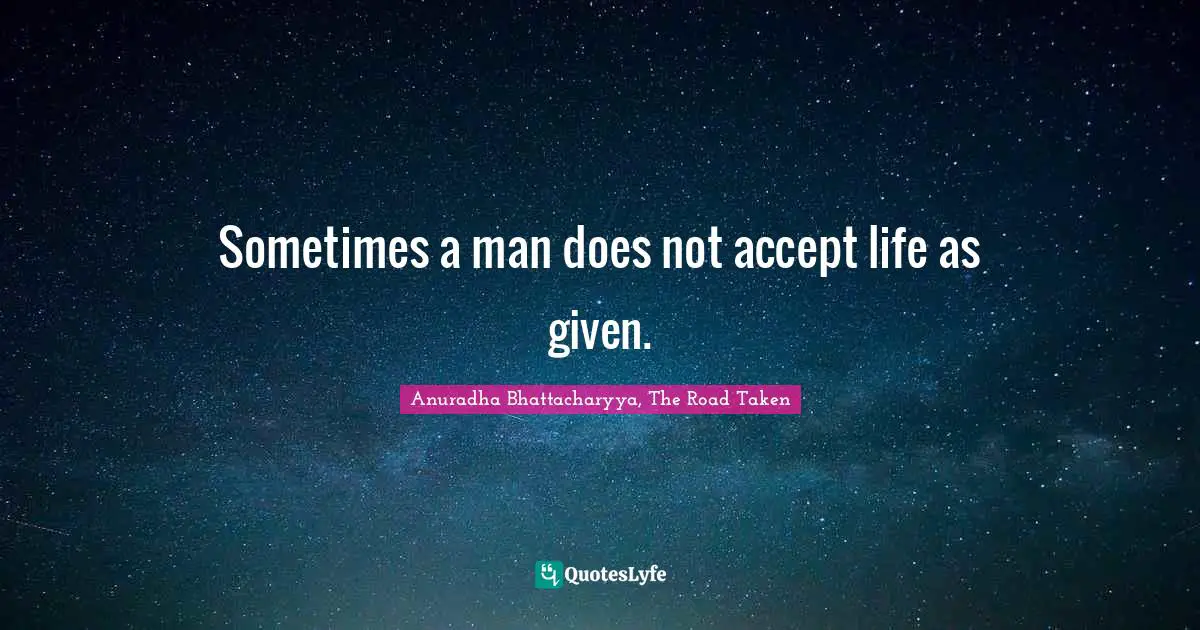 Anuradha Bhattacharyya, The Road Taken Quotes: Sometimes a man does not accept life as given.