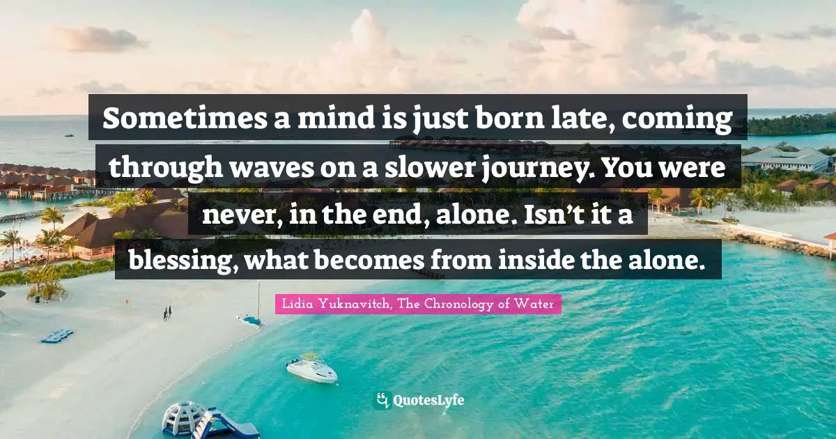 Sometimes a mind is just born late, coming through waves on a slower journey. You were never, in the end, alone. Isn’t it a blessing, what becomes from inside the alone.