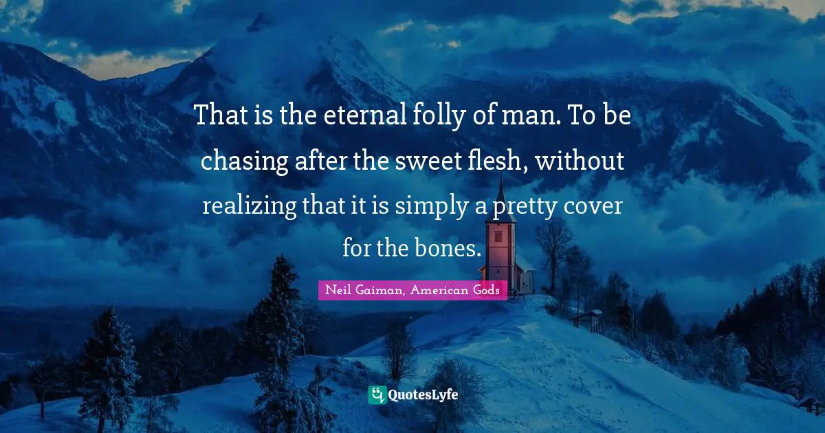 That is the eternal folly of man. To be chasing after the sweet flesh, without realizing that it is simply a pretty cover for the bones.