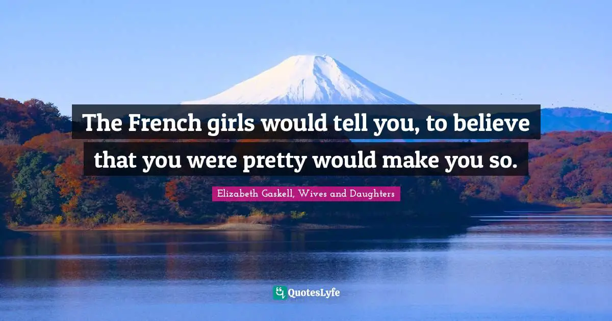 The French girls would tell you, to believe that you were pretty would make you so.