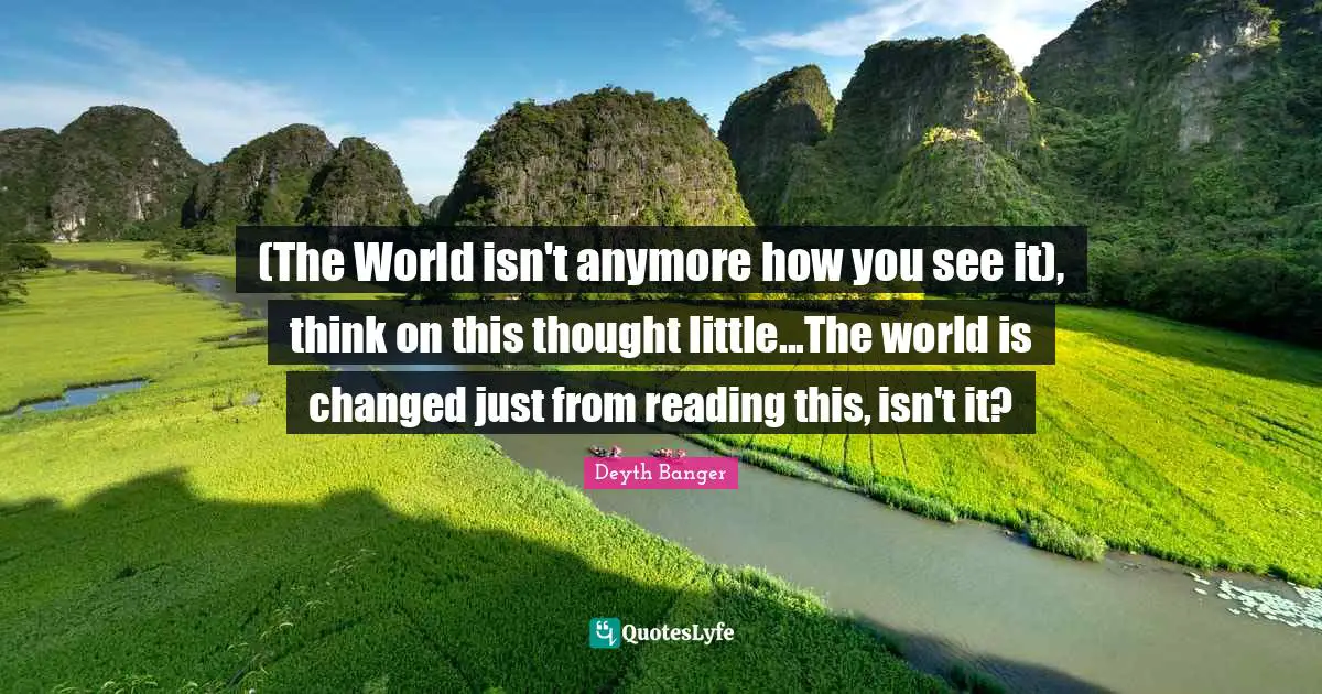 (The World isn't anymore how you see it), think on this thought little...The world is changed just from reading this, isn't it?
