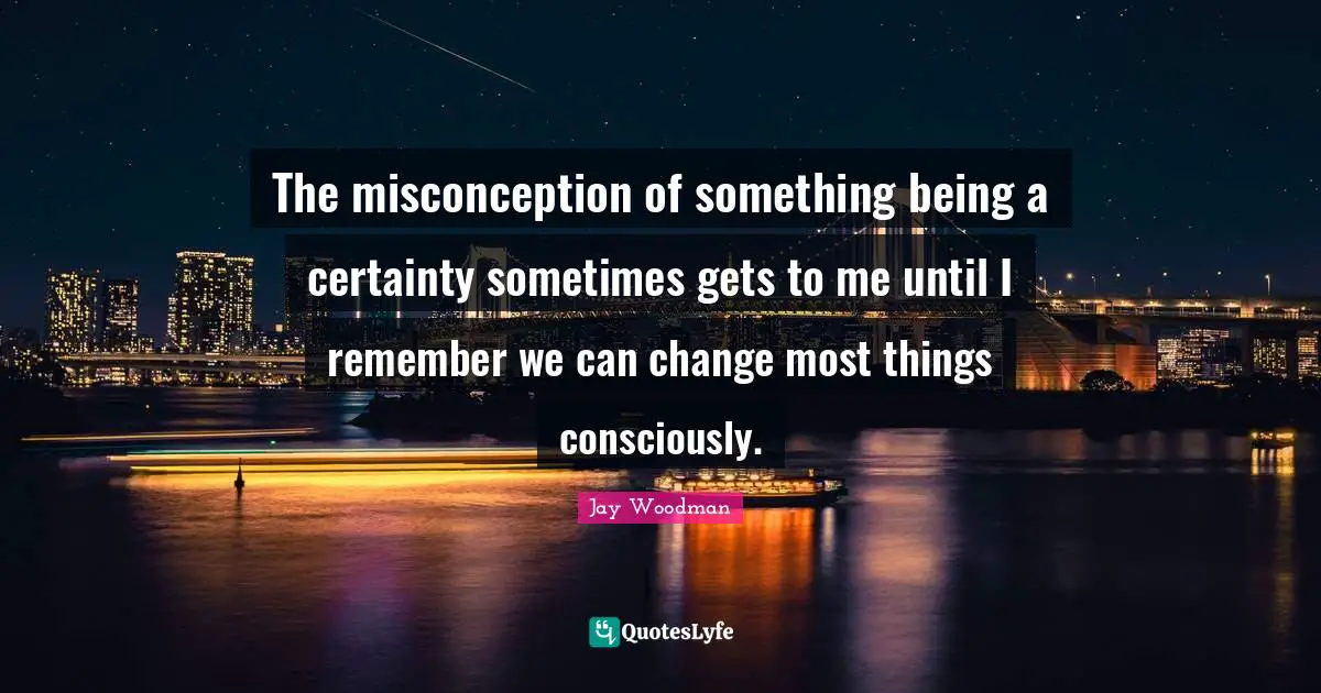 The misconception of something being a certainty sometimes gets to me until I remember we can change most things consciously.