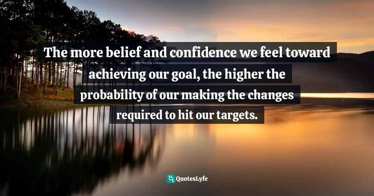 The more belief and confidence we feel toward achieving our goal, the higher the probability of our making the changes required to hit our targets.