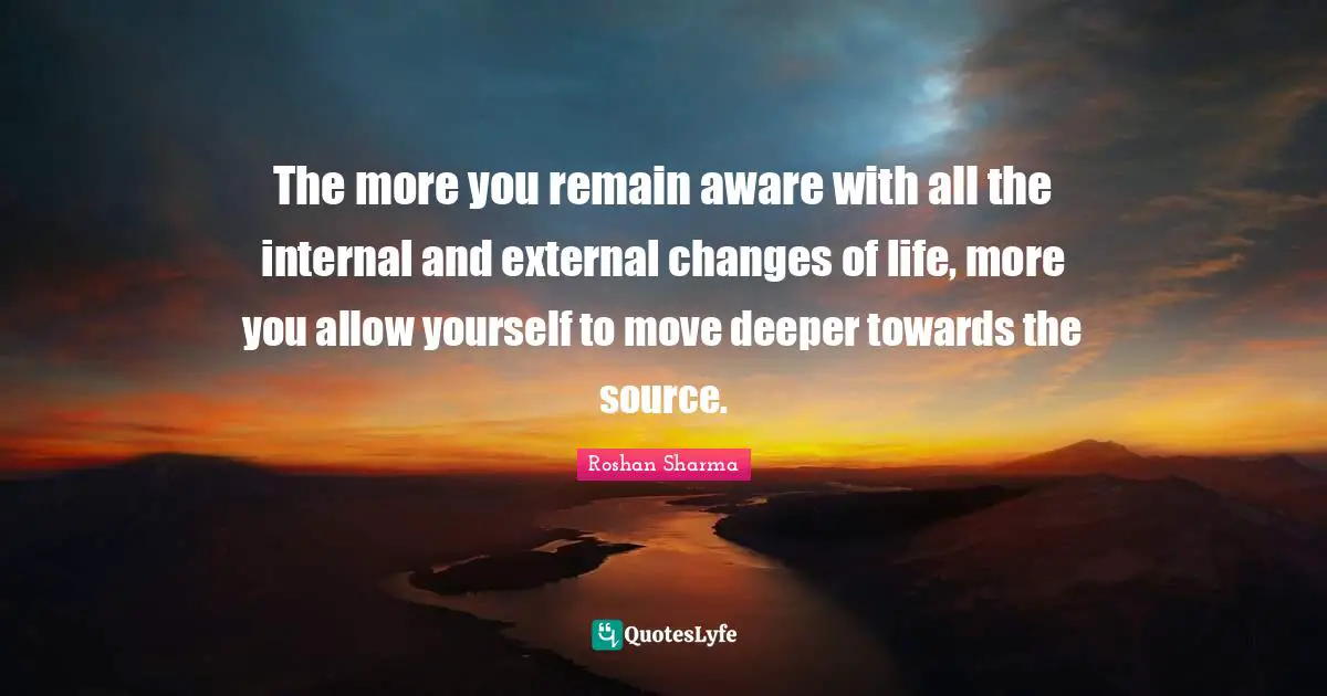 The more you remain aware with all the internal and external changes of life, more you allow yourself to move deeper towards the source.