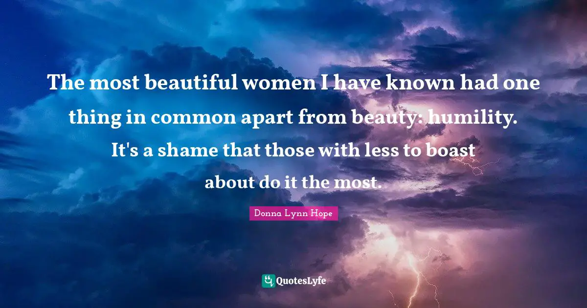 The most beautiful women I have known had one thing in common apart from beauty: humility. It's a shame that those with less to boast about do it the most.