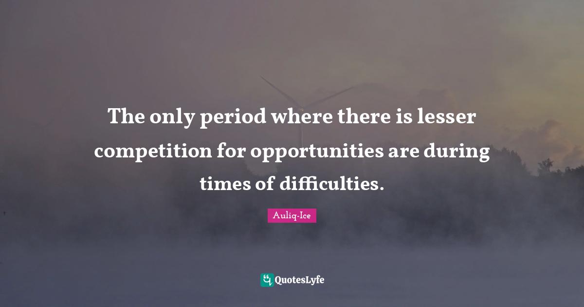 The only period where there is lesser competition for opportunities are during times of difficulties.