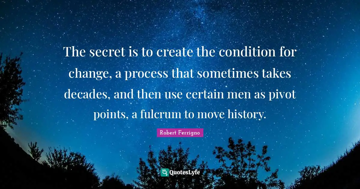 The secret is to create the condition for change, a process that sometimes takes decades, and then use certain men as pivot points, a fulcrum to move history.